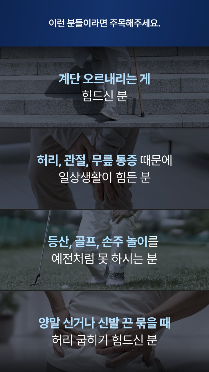 이런 분들이라면 주목해주세요. 계단 오르내리는 게 힘드신 분, 일상생활이 힘든 분, 등산·골프·손주 놀이를 예전처럼 못 하시는 분, 양말 신거나 신발 끈 묶을 때 허리 굽히기 힘드신 분