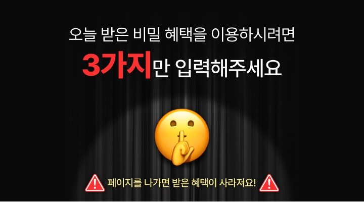 오늘 받은 비밀 혜택을 이용하시려면 3가지만 입력해주세요. 페이지를 나가면 받은 혜택이 사라져요!